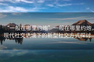 “一般在哪里約炮”一般在哪里約炮，現(xiàn)代社交語境下的新型社交方式探討
