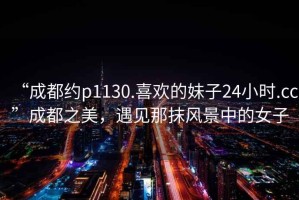 “成都約p1130.喜歡的妹子24小時(shí).cc”成都之美，遇見那抹風(fēng)景中的女子