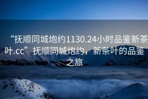 “撫順同城炮約1130.24小時品鑒新茶葉.cc”撫順同城炮約，新茶葉的品鑒之旅
