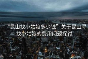 “昆山找小姑娘多少錢”關于昆山尋找小姑娘的費用問題探討