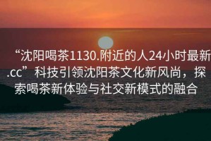 “沈陽喝茶1130.附近的人24小時最新.cc”科技引領(lǐng)沈陽茶文化新風(fēng)尚，探索喝茶新體驗(yàn)與社交新模式的融合