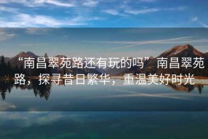 “南昌翠苑路還有玩的嗎”南昌翠苑路，探尋昔日繁華，重溫美好時光