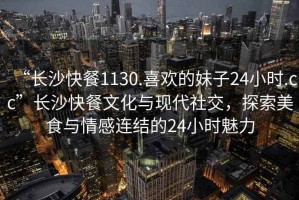 “長沙快餐1130.喜歡的妹子24小時.cc”長沙快餐文化與現(xiàn)代社交，探索美食與情感連結的24小時魅力
