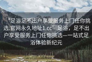 “足浴足不出戶享受服務(wù)上門任你挑選.官網(wǎng)永久地址1.cc”足浴，足不出戶享受服務(wù)上門任你挑選—一站式足浴體驗(yàn)新紀(jì)元