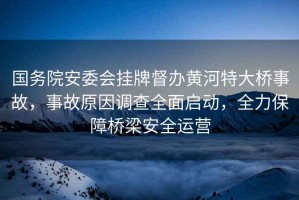 國(guó)務(wù)院安委會(huì)掛牌督辦黃河特大橋事故，事故原因調(diào)查全面啟動(dòng)，全力保障橋梁安全運(yùn)營(yíng)