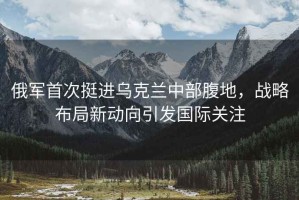 俄軍首次挺進(jìn)烏克蘭中部腹地，戰(zhàn)略布局新動(dòng)向引發(fā)國(guó)際關(guān)注