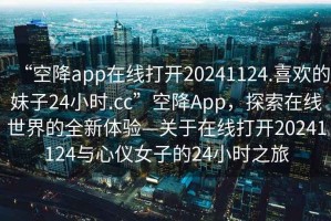“空降app在線打開20241124.喜歡的妹子24小時.cc”空降App，探索在線世界的全新體驗—關于在線打開20241124與心儀女子的24小時之旅