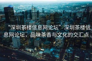 “深圳茶樓信息網(wǎng)論壇”深圳茶樓信息網(wǎng)論壇，品味茶香與文化的交匯點