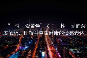 “一性一愛黃色”關于一性一愛的深度解析，理解并尊重健康的情感表達