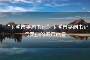 “玉溪市委副書記”玉溪市委副書記與美麗的城市畫卷