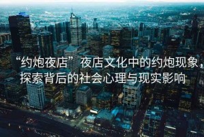 “約炮夜店”夜店文化中的約炮現(xiàn)象，探索背后的社會(huì)心理與現(xiàn)實(shí)影響