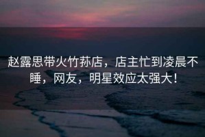 趙露思帶火竹蓀店，店主忙到凌晨不睡，網(wǎng)友，明星效應(yīng)太強(qiáng)大！