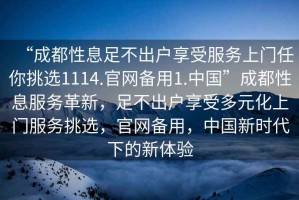 “成都性息足不出戶享受服務(wù)上門任你挑選1114.官網(wǎng)備用1.中國(guó)”成都性息服務(wù)革新，足不出戶享受多元化上門服務(wù)挑選，官網(wǎng)備用，中國(guó)新時(shí)代下的新體驗(yàn)