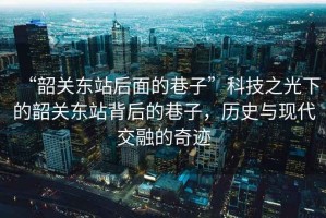 “韶關(guān)東站后面的巷子”科技之光下的韶關(guān)東站背后的巷子，歷史與現(xiàn)代交融的奇跡