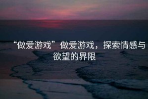 “做愛游戲”做愛游戲，探索情感與欲望的界限