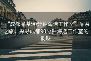 “成都品茶90分鐘海選工作室”品茶之旅，探尋成都90分鐘海選工作室的韻味