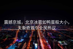 震撼京城，北京冰雹如鴨蛋般大小，天象奇觀引全民熱議