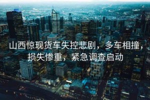 山西驚現(xiàn)貨車失控悲劇，多車相撞，損失慘重，緊急調(diào)查啟動(dòng)