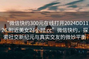 “微信快約300元在線打開(kāi)2024DD1126.附近美女24小時(shí).cc”微信快約，探索社交新紀(jì)元與真實(shí)交友的微妙平衡