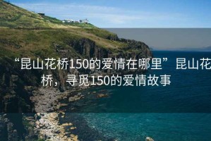 “昆山花橋150的愛情在哪里”昆山花橋，尋覓150的愛情故事