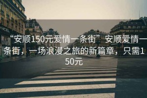 “安順150元愛(ài)情一條街”安順愛(ài)情一條街，一場(chǎng)浪漫之旅的新篇章，只需150元
