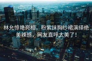 林允驚艷亮相，粉紫抹胸紗裙演繹絕美辣感，網(wǎng)友直呼太美了！