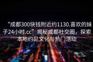 “成都300塊錢附近約1130.喜歡的妹子24小時(shí).cc”揭秘成都社交圈，探索本地約見文化與熱門活動(dòng)