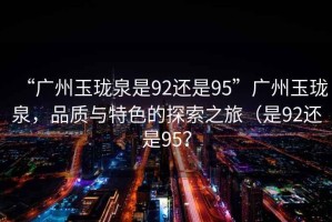 “廣州玉瓏泉是92還是95”廣州玉瓏泉，品質(zhì)與特色的探索之旅（是92還是95？
