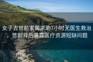 女子去世前家屬求助7小時無醫(yī)生救治，悲劇背后暴露醫(yī)療資源短缺問題
