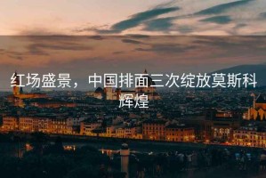 紅場盛景，中國排面三次綻放莫斯科輝煌