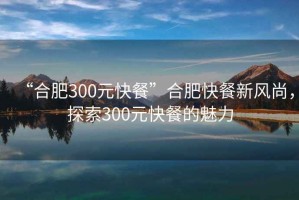 “合肥300元快餐”合肥快餐新風(fēng)尚，探索300元快餐的魅力