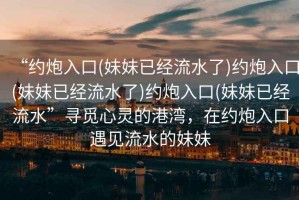 “約炮入口(妹妹已經(jīng)流水了)約炮入口(妹妹已經(jīng)流水了)約炮入口(妹妹已經(jīng)流水”尋覓心靈的港灣，在約炮入口遇見流水的妹妹