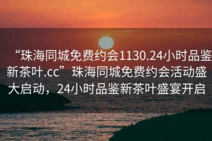 “珠海同城免費(fèi)約會1130.24小時品鑒新茶葉.cc”珠海同城免費(fèi)約會活動盛大啟動，24小時品鑒新茶葉盛宴開啟