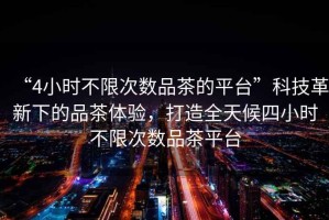 “4小時(shí)不限次數(shù)品茶的平臺(tái)”科技革新下的品茶體驗(yàn)，打造全天候四小時(shí)不限次數(shù)品茶平臺(tái)