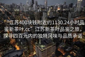 “江蘇400塊錢附近約1130.24小時(shí)品鑒新茶葉.cc”江蘇新茶葉品鑒之旅，探尋四百元內(nèi)的獨(dú)特風(fēng)味與品質(zhì)承諾