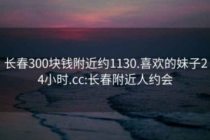 長春300塊錢附近約1130.喜歡的妹子24小時.cc:長春附近人約會