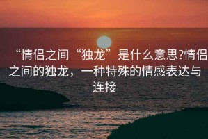 “情侶之間“獨(dú)龍”是什么意思?情侶之間的獨(dú)龍，一種特殊的情感表達(dá)與連接