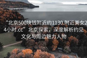 “北京500塊錢附近約1130.附近美女24小時.cc”北京探索，深度解析約見文化與周邊魅力人物