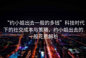 “約小姐出去一般的多錢”科技時代下的社交成本與策略，約小姐出去的一般花費解析
