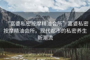 “富婆私密按摩精油會(huì)所”富婆私密按摩精油會(huì)所，現(xiàn)代都市的私密養(yǎng)生新潮流