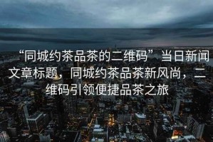 “同城約茶品茶的二維碼”當(dāng)日新聞文章標(biāo)題，同城約茶品茶新風(fēng)尚，二維碼引領(lǐng)便捷品茶之旅