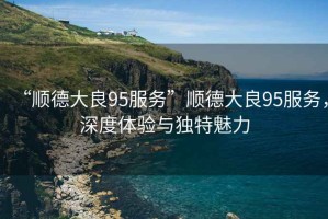 “順德大良95服務”順德大良95服務，深度體驗與獨特魅力
