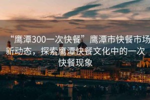 “鷹潭300一次快餐”鷹潭市快餐市場(chǎng)新動(dòng)態(tài)，探索鷹潭快餐文化中的一次快餐現(xiàn)象