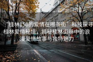 “桂林150的愛(ài)情在哪條街”科技探尋桂林愛(ài)情秘境，揭秘桂林街巷中的浪漫愛(ài)情故事與獨(dú)特魅力