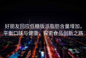 好麗友回應低糖版派脂肪含量增加，平衡口味與健康，探索食品創(chuàng)新之路