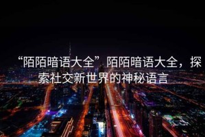 “陌陌暗語(yǔ)大全”陌陌暗語(yǔ)大全，探索社交新世界的神秘語(yǔ)言