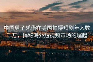 中國男子憑借在美國拍攝短劇年入數(shù)千萬，揭秘海外短視頻市場的崛起