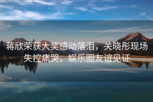 蔣欣榮獲大獎感動落淚，關(guān)曉彤現(xiàn)場失控痛哭，娛樂圈友誼見證