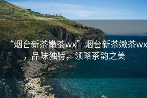 “煙臺新茶嫩茶wx”煙臺新茶嫩茶wx，品味獨特，領(lǐng)略茶韻之美