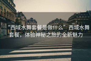 “西域水舞套餐是做什么”西域水舞套餐，體驗(yàn)神秘之旅的全新魅力